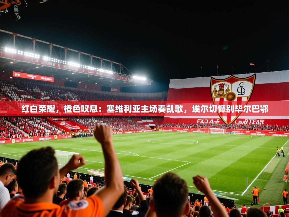 红白荣耀，橙色叹息：塞维利亚主场奏凯歌，埃尔切憾别毕尔巴鄂  第2张